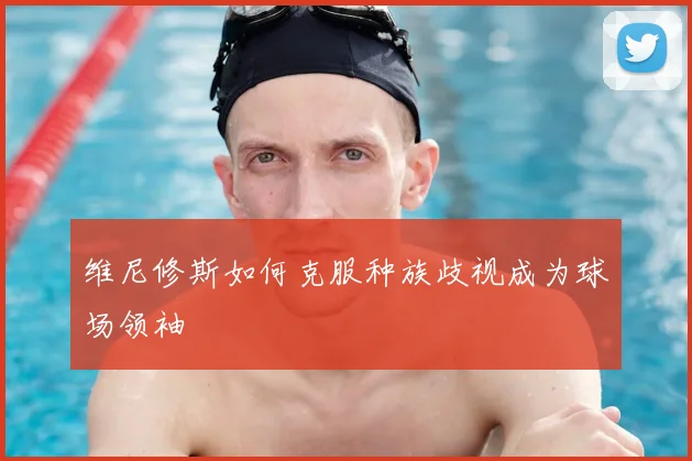 维尼修斯如何克服种族歧视成为球场领袖